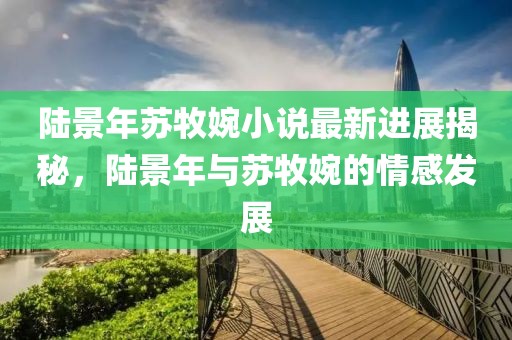 陸景年蘇牧婉小說最新進展揭秘，陸景年與蘇牧婉的情感發(fā)展