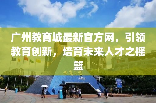 廣州教育城最新官方網(wǎng)，引領(lǐng)教育創(chuàng)新，培育未來人才之搖籃