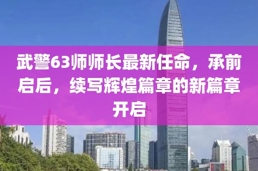 武警63師師長(zhǎng)最新任命，承前啟后，續(xù)寫(xiě)輝煌篇章的新篇章開(kāi)啟