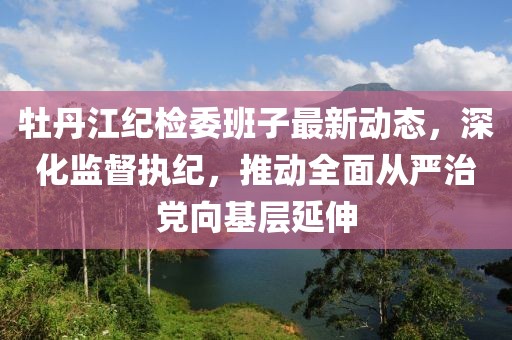 牡丹江紀(jì)檢委班子最新動(dòng)態(tài)，深化監(jiān)督執(zhí)紀(jì)，推動(dòng)全面從嚴(yán)治黨向基層延伸