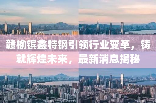 贛榆鑌鑫特鋼引領(lǐng)行業(yè)變革，鑄就輝煌未來，最新消息揭秘