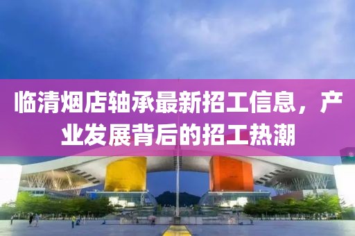 臨清煙店軸承最新招工信息，產(chǎn)業(yè)發(fā)展背后的招工熱潮