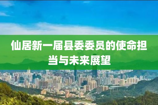 仙居新一屆縣委委員的使命擔(dān)當(dāng)與未來展望