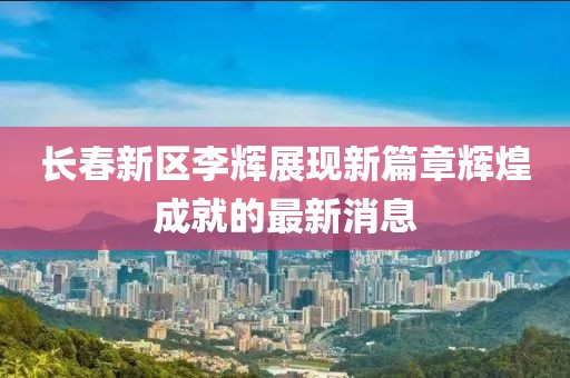 長春新區(qū)李輝展現(xiàn)新篇章輝煌成就的最新消息