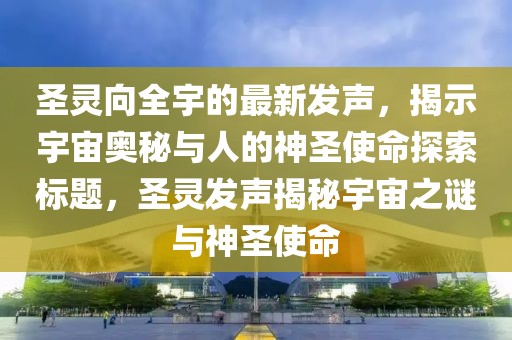 圣靈向全宇的最新發(fā)聲，揭示宇宙奧秘與人的神圣使命探索標(biāo)題，圣靈發(fā)聲揭秘宇宙之謎與神圣使命