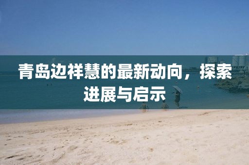 青島邊祥慧的最新動向，探索進展與啟示