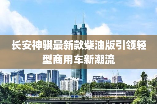 長安神騏最新款柴油版引領(lǐng)輕型商用車新潮流