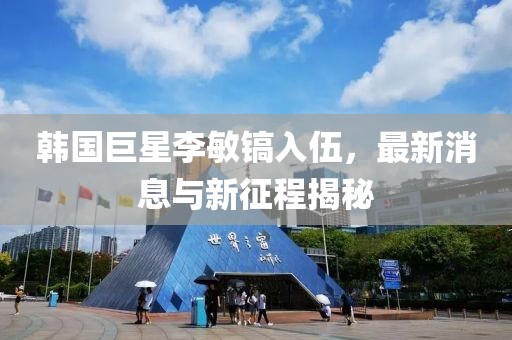 韓國巨星李敏鎬入伍，最新消息與新征程揭秘