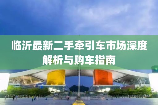 臨沂最新二手牽引車市場(chǎng)深度解析與購車指南