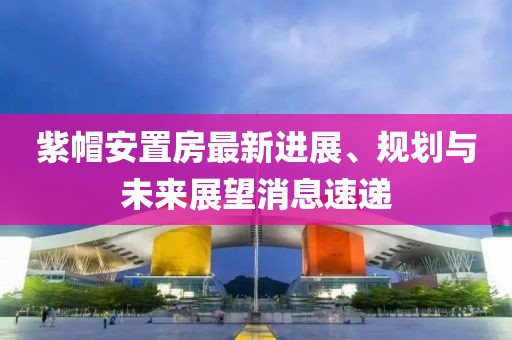 紫帽安置房最新進(jìn)展、規(guī)劃與未來(lái)展望消息速遞