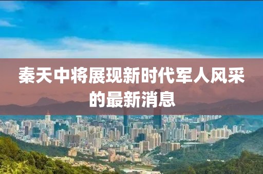 秦天中將展現(xiàn)新時(shí)代軍人風(fēng)采的最新消息
