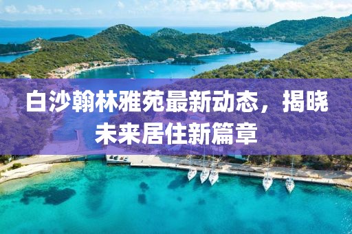 白沙翰林雅苑最新動(dòng)態(tài)，揭曉未來居住新篇章