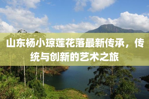山東楊小瓊蓮花落最新傳承，傳統(tǒng)與創(chuàng)新的藝術(shù)之旅