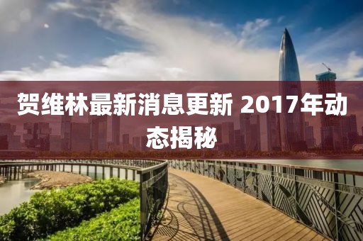 賀維林最新消息更新 2017年動態(tài)揭秘