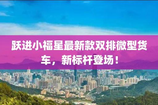 躍進(jìn)小福星最新款雙排微型貨車(chē)，新標(biāo)桿登場(chǎng)！