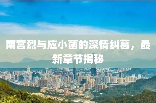 南宮烈與應小菡的深情糾葛，最新章節(jié)揭秘