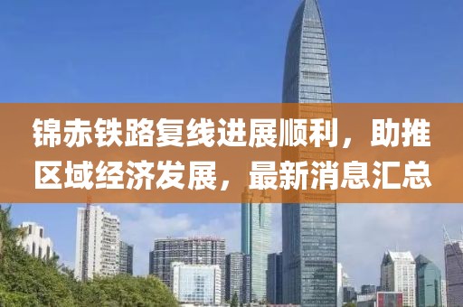 錦赤鐵路復(fù)線進(jìn)展順利，助推區(qū)域經(jīng)濟發(fā)展，最新消息匯總