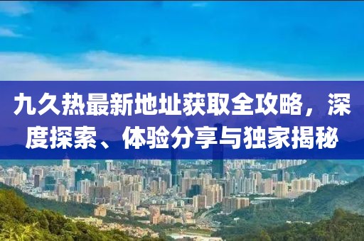 九久熱最新地址獲取全攻略，深度探索、體驗分享與獨家揭秘