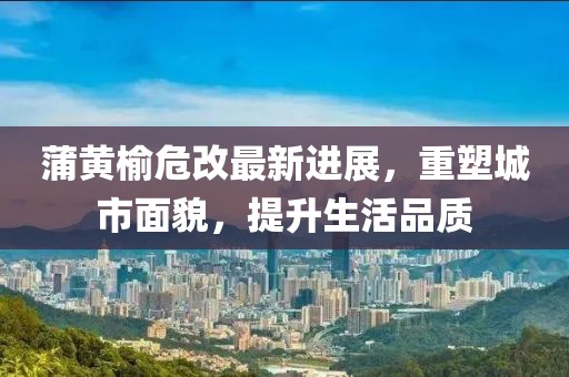 蒲黃榆危改最新進展，重塑城市面貌，提升生活品質(zhì)