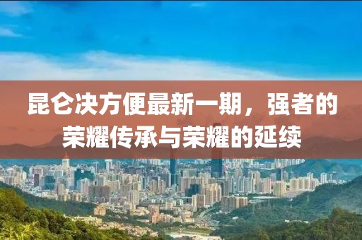 昆侖決方便最新一期，強(qiáng)者的榮耀傳承與榮耀的延續(xù)