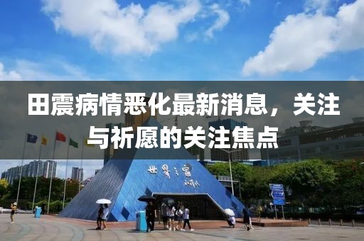 田震病情惡化最新消息，關(guān)注與祈愿的關(guān)注焦點(diǎn)