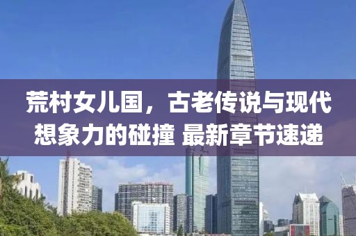 荒村女兒國，古老傳說與現(xiàn)代想象力的碰撞 最新章節(jié)速遞