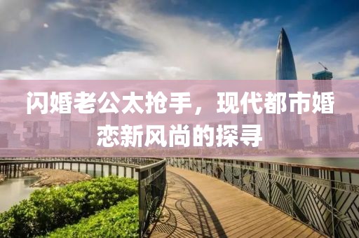 閃婚老公太搶手，現(xiàn)代都市婚戀新風(fēng)尚的探尋
