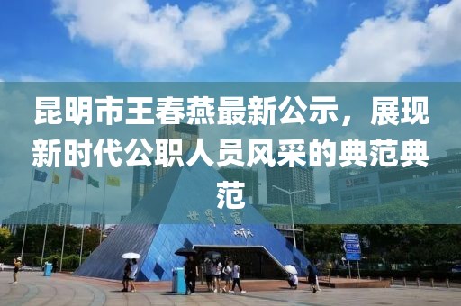 昆明市王春燕最新公示，展現(xiàn)新時(shí)代公職人員風(fēng)采的典范典范
