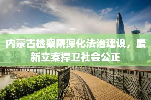 內(nèi)蒙古檢察院深化法治建設(shè)，最新立案捍衛(wèi)社會(huì)公正