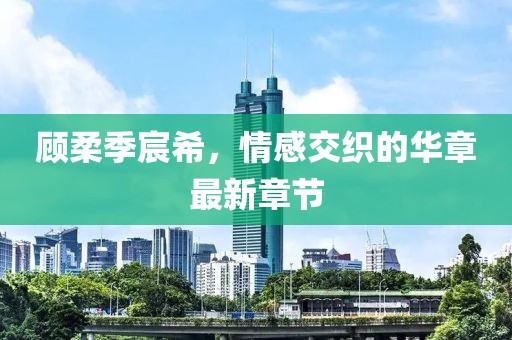 顧柔季宸希，情感交織的華章最新章節(jié)