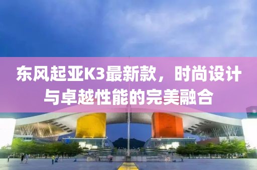 東風(fēng)起亞K3最新款，時尚設(shè)計與卓越性能的完美融合