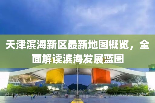 天津濱海新區(qū)最新地圖概覽，全面解讀濱海發(fā)展藍(lán)圖