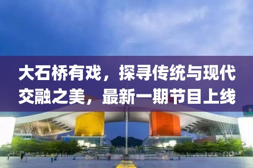 大石橋有戲，探尋傳統(tǒng)與現(xiàn)代交融之美，最新一期節(jié)目上線