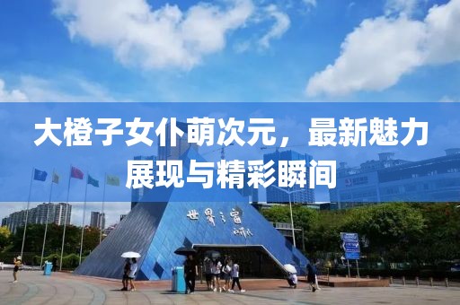 大橙子女仆萌次元，最新魅力展現(xiàn)與精彩瞬間