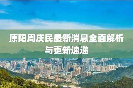 原陽(yáng)周慶民最新消息全面解析與更新速遞
