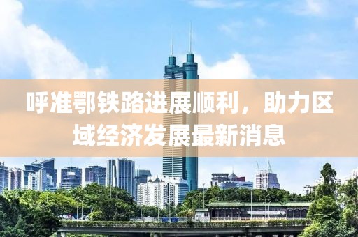 呼準(zhǔn)鄂鐵路進(jìn)展順利，助力區(qū)域經(jīng)濟(jì)發(fā)展最新消息