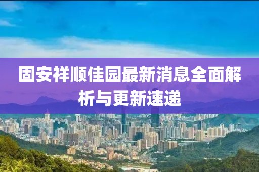 固安祥順佳園最新消息全面解析與更新速遞