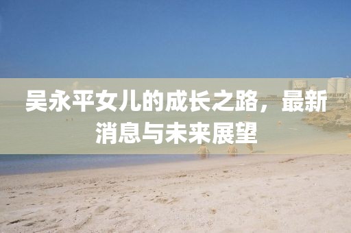 吳永平女兒的成長之路，最新消息與未來展望