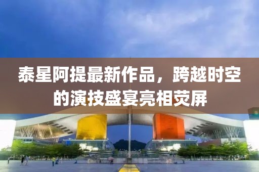 泰星阿提最新作品，跨越時(shí)空的演技盛宴亮相熒屏