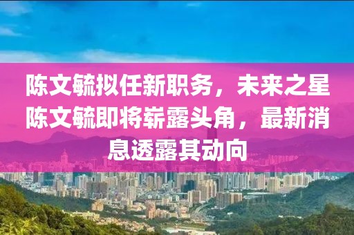 陳文毓擬任新職務(wù)，未來之星陳文毓即將嶄露頭角，最新消息透露其動向