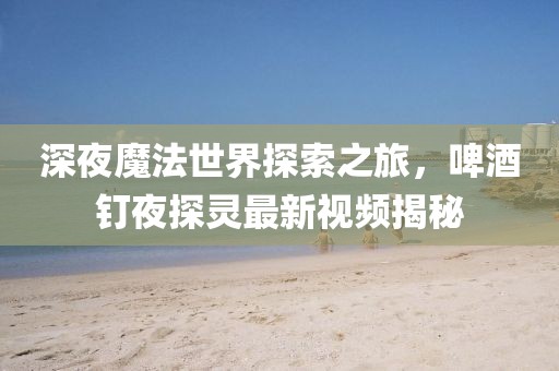 深夜魔法世界探索之旅，啤酒釘夜探靈最新視頻揭秘