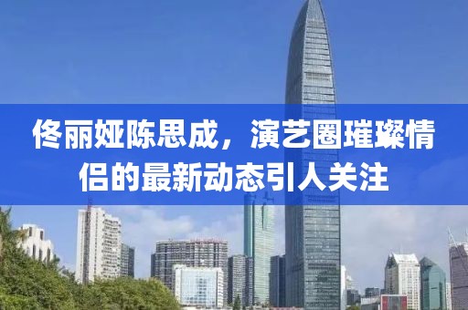 佟麗婭陳思成，演藝圈璀璨情侶的最新動態(tài)引人關注