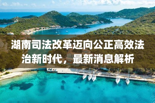 湖南司法改革邁向公正高效法治新時(shí)代，最新消息解析