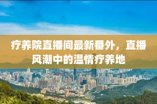 療養(yǎng)院直播間最新番外，直播風(fēng)潮中的溫情療養(yǎng)地