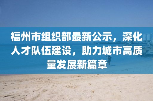 福州市組織部最新公示，深化人才隊(duì)伍建設(shè)，助力城市高質(zhì)量發(fā)展新篇章