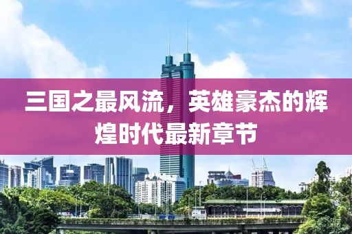 三國之最風(fēng)流，英雄豪杰的輝煌時代最新章節(jié)