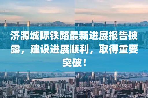 濟源城際鐵路最新進展報告披露，建設進展順利，取得重要突破！