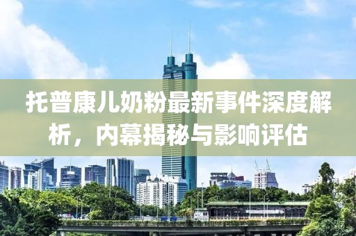 托普康兒奶粉最新事件深度解析，內(nèi)幕揭秘與影響評估