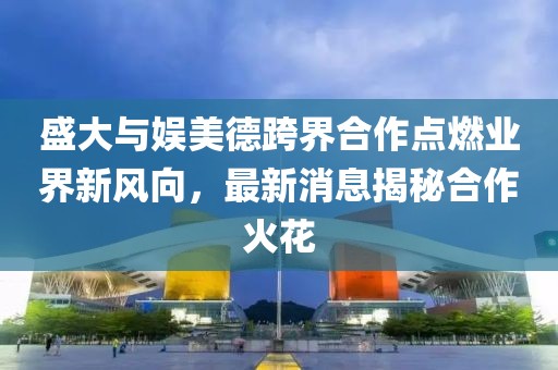 盛大與娛美德跨界合作點燃業(yè)界新風向，最新消息揭秘合作火花