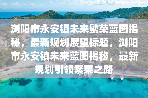 瀏陽市永安鎮(zhèn)未來繁榮藍(lán)圖揭秘，最新規(guī)劃展望標(biāo)題，瀏陽市永安鎮(zhèn)未來藍(lán)圖揭秘，最新規(guī)劃引領(lǐng)繁榮之路